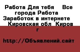 Работа Для тебя  - Все города Работа » Заработок в интернете   . Кировская обл.,Киров г.